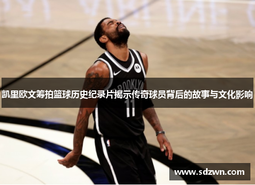 凯里欧文筹拍篮球历史纪录片揭示传奇球员背后的故事与文化影响 凯里欧文筹拍篮球历史纪录片揭示传奇球员背后的故事与文化影响