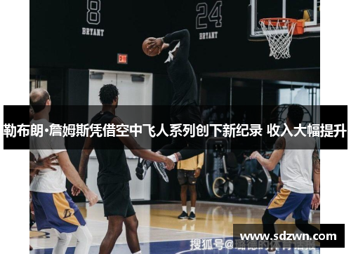 勒布朗·詹姆斯凭借空中飞人系列创下新纪录 收入大幅提升