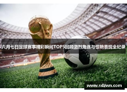 六月七日足球赛事精彩瞬间TOP5回顾激烈角逐与惊艳表现全纪录 六月七日足球赛事精彩瞬间TOP5回顾激烈角逐与惊艳表现全纪录