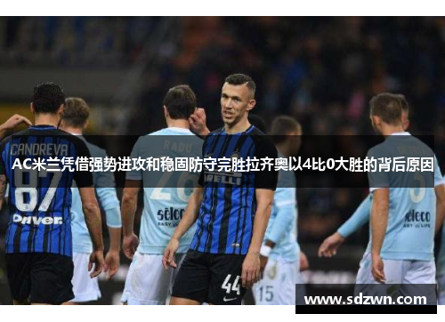 AC米兰凭借强势进攻和稳固防守完胜拉齐奥以4比0大胜的背后原因 AC米兰凭借强势进攻和稳固防守完胜拉齐奥以4比0大胜的背后原因