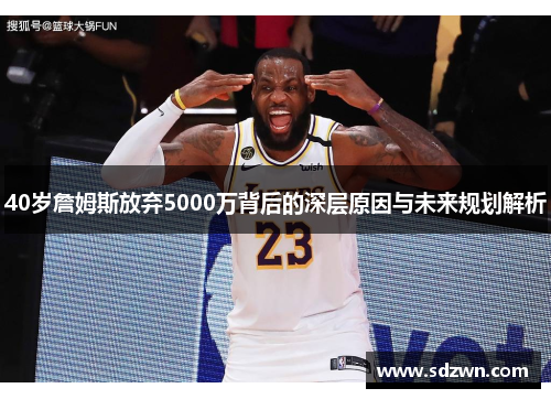 40岁詹姆斯放弃5000万背后的深层原因与未来规划解析 40岁詹姆斯放弃5000万背后的深层原因与未来规划解析