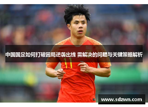 中国国足如何打破困局逆袭出线 需解决的问题与关键策略解析 中国国足如何打破困局逆袭出线 需解决的问题与关键策略解析