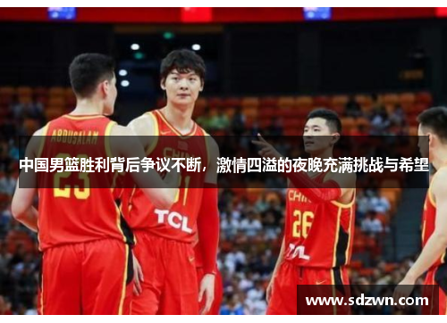 中国男篮胜利背后争议不断,激情四溢的夜晚充满挑战与希望 中国男篮胜利背后争议不断,激情四溢的夜晚充满挑战与希望