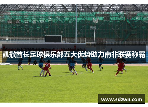 凯撒酋长足球俱乐部五大优势助力南非联赛称霸 凯撒酋长足球俱乐部五大优势助力南非联赛称霸