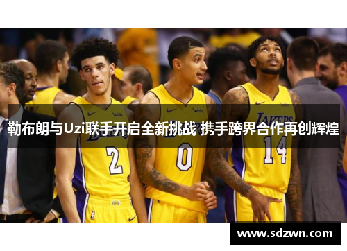 勒布朗与Uzi联手开启全新挑战 携手跨界合作再创辉煌