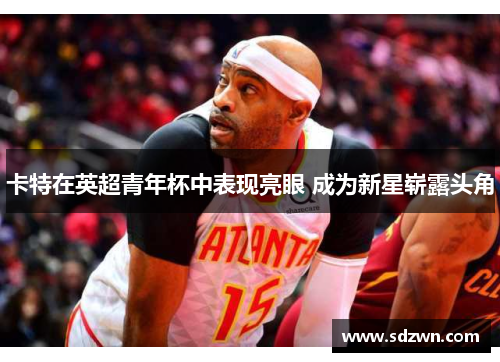 卡特在英超青年杯中表现亮眼 成为新星崭露头角