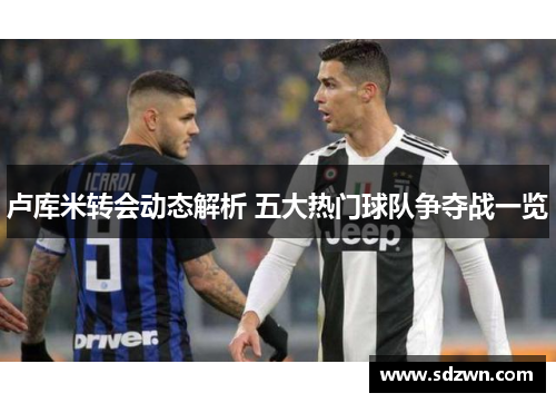 卢库米转会动态解析 五大热门球队争夺战一览