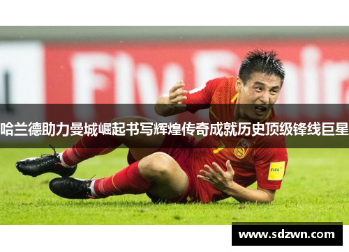 哈兰德助力曼城崛起书写辉煌传奇成就历史顶级锋线巨星 哈兰德助力曼城崛起书写辉煌传奇成就历史顶级锋线巨星
