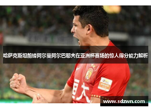 哈萨克斯坦前锋阿尔曼阿尔巴耶夫在亚洲杯赛场的惊人得分能力解析 哈萨克斯坦前锋阿尔曼阿尔巴耶夫在亚洲杯赛场的惊人得分能力解析