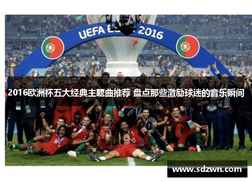 2016欧洲杯五大经典主题曲推荐 盘点那些激励球迷的音乐瞬间 2016欧洲杯五大经典主题曲推荐 盘点那些激励球迷的音乐瞬间