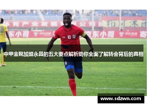 中甲金靴加盟永昌的五大要点解析助你全面了解转会背后的真相 中甲金靴加盟永昌的五大要点解析助你全面了解转会背后的真相