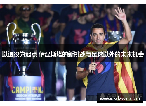 以退役为起点 伊涅斯塔的新挑战与足球以外的未来机会 以退役为起点 伊涅斯塔的新挑战与足球以外的未来机会