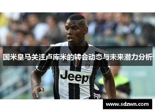 国米皇马关注卢库米的转会动态与未来潜力分析 国米皇马关注卢库米的转会动态与未来潜力分析
