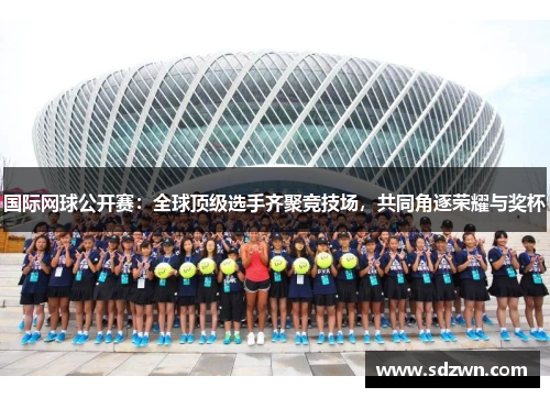 国际网球公开赛：全球顶级选手齐聚竞技场，共同角逐荣耀与奖杯