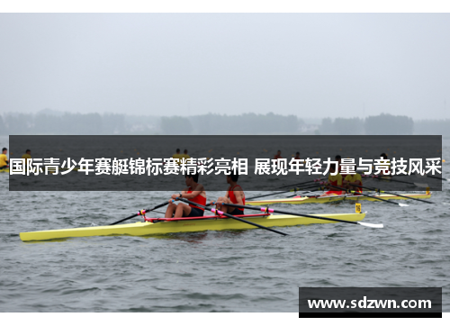 国际青少年赛艇锦标赛精彩亮相 展现年轻力量与竞技风采