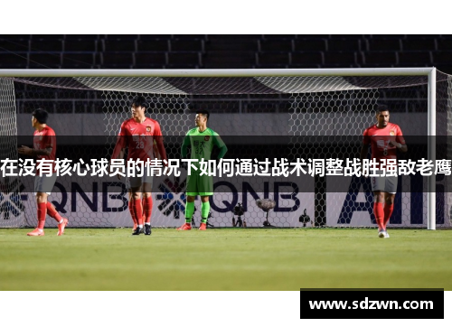 在没有核心球员的情况下如何通过战术调整战胜强敌老鹰 在没有核心球员的情况下如何通过战术调整战胜强敌老鹰