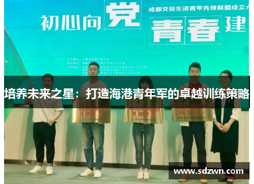 培养未来之星:打造海港青年军的卓越训练策略 培养未来之星:打造海港青年军的卓越训练策略