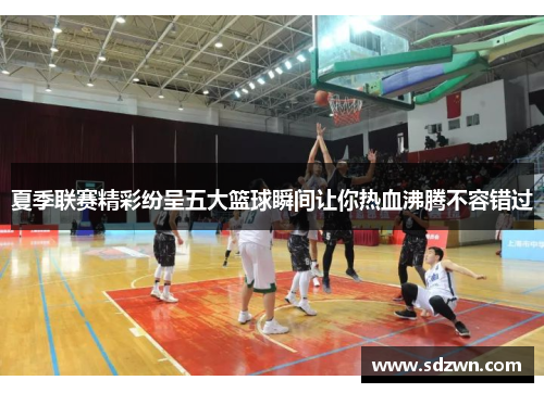 夏季联赛精彩纷呈五大篮球瞬间让你热血沸腾不容错过
