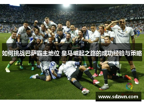 如何挑战巴萨霸主地位 皇马崛起之路的成功经验与策略