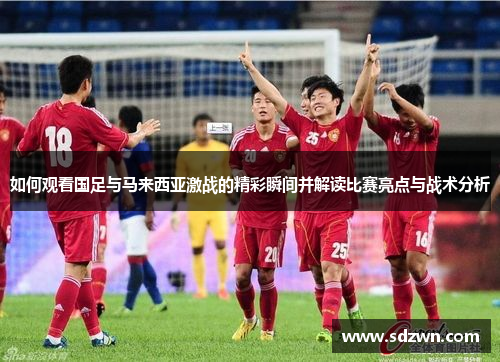 如何观看国足与马来西亚激战的精彩瞬间并解读比赛亮点与战术分析