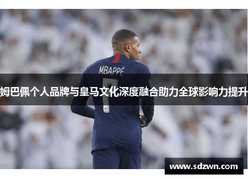 姆巴佩个人品牌与皇马文化深度融合助力全球影响力提升
